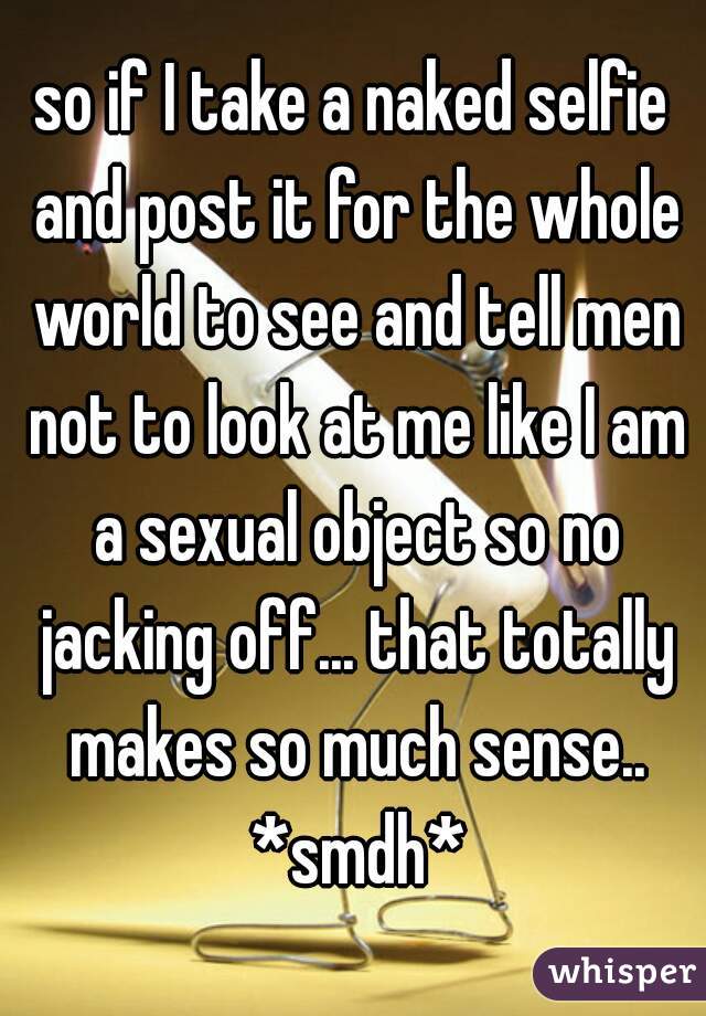 so if I take a naked selfie and post it for the whole world to see and tell men not to look at me like I am a sexual object so no jacking off... that totally makes so much sense.. *smdh*