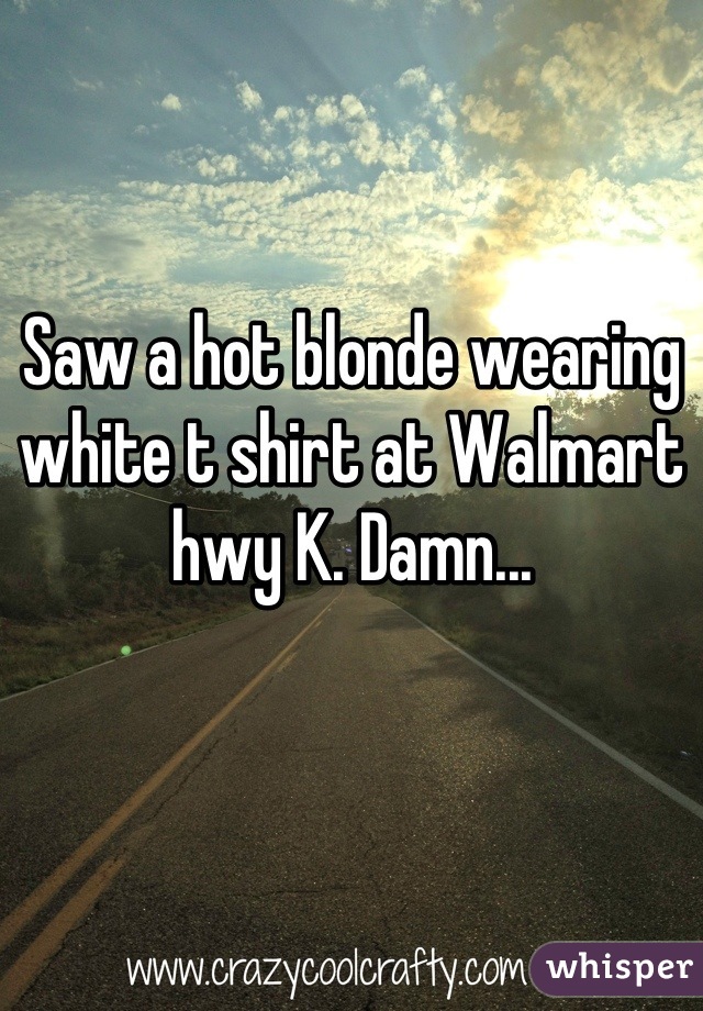 Saw a hot blonde wearing white t shirt at Walmart hwy K. Damn...