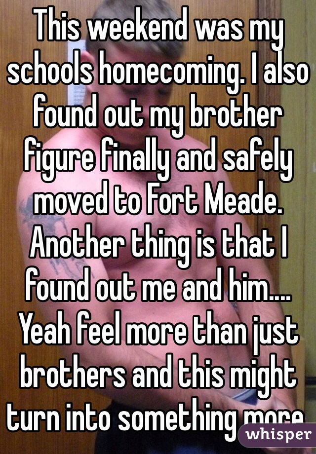 This weekend was my schools homecoming. I also found out my brother figure finally and safely moved to Fort Meade. Another thing is that I found out me and him.... Yeah feel more than just brothers and this might turn into something more. 