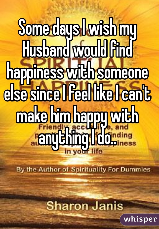 Some days I wish my Husband would find happiness with someone else since I feel like I can't make him happy with anything I do..