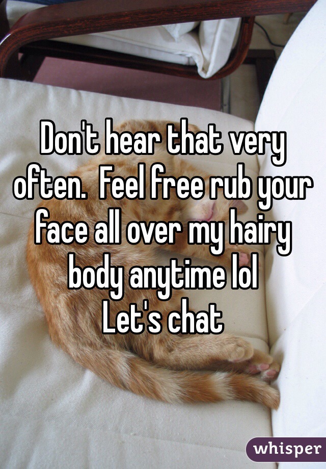 Don't hear that very often.  Feel free rub your face all over my hairy body anytime lol
Let's chat