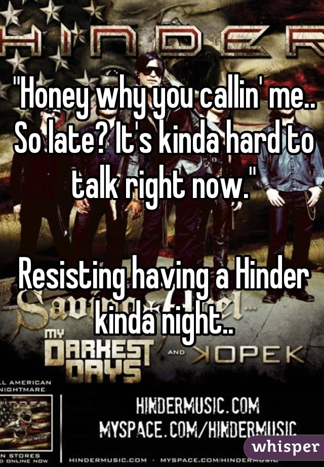 "Honey why you callin' me.. So late? It's kinda hard to talk right now." 

Resisting having a Hinder kinda night..