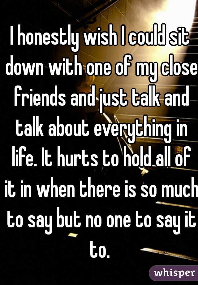 I honestly wish I could sit down with one of my close friends and just talk and talk about everything in life. It hurts to hold all of it in when there is so much to say but no one to say it to. 