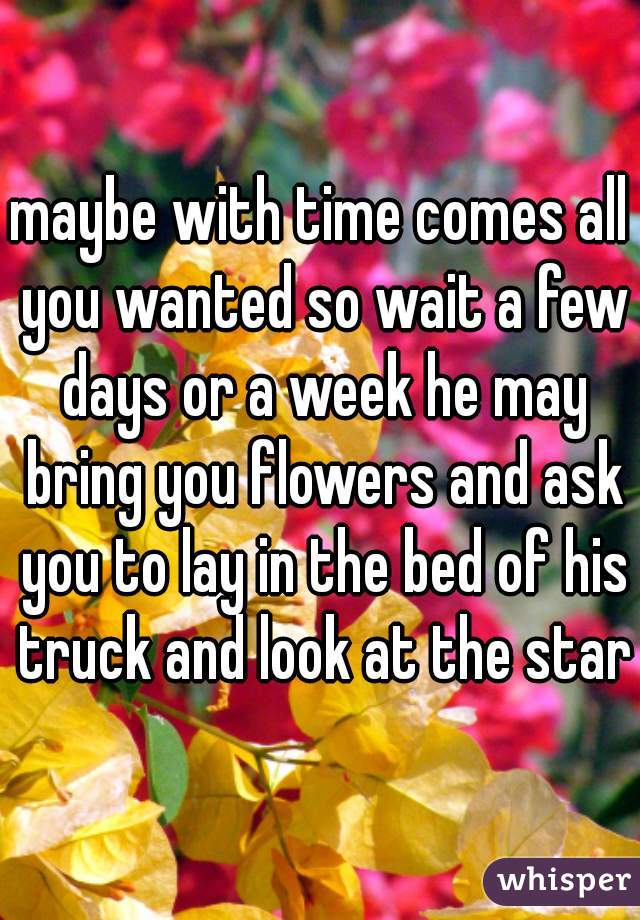 maybe with time comes all you wanted so wait a few days or a week he may bring you flowers and ask you to lay in the bed of his truck and look at the stars
