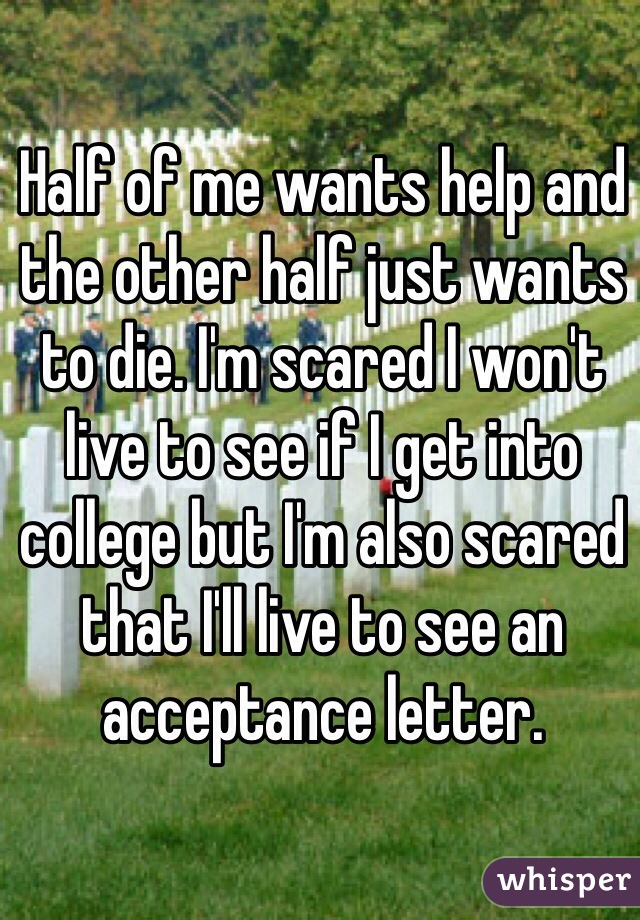 Half of me wants help and the other half just wants to die. I'm scared I won't live to see if I get into college but I'm also scared that I'll live to see an acceptance letter. 