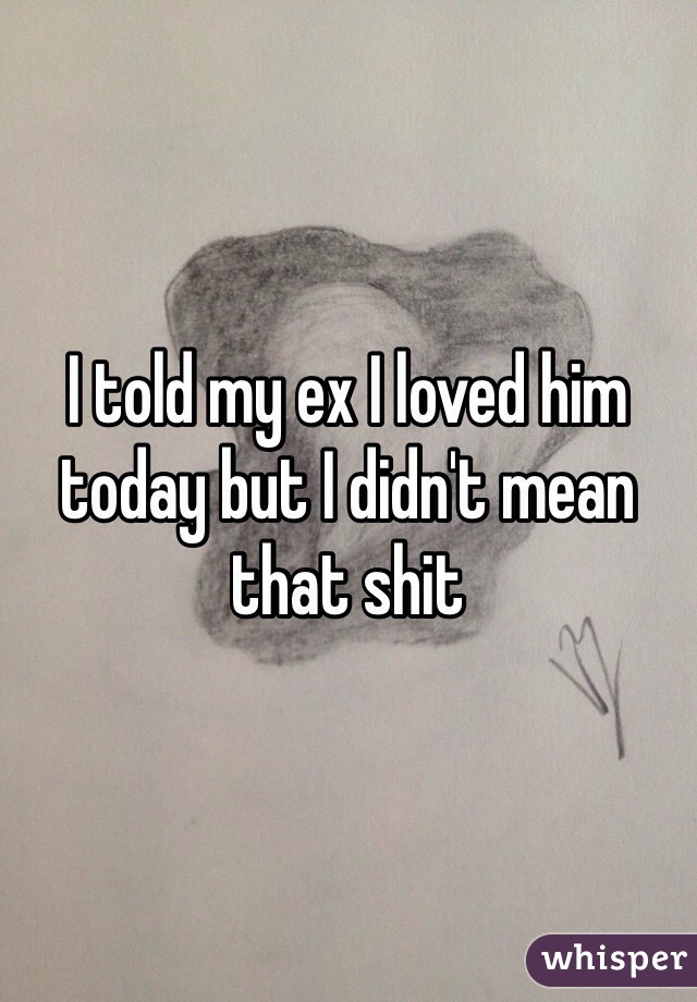 I told my ex I loved him today but I didn't mean that shit