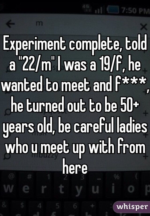 Experiment complete, told a "22/m" I was a 19/f, he wanted to meet and f***, he turned out to be 50+ years old, be careful ladies who u meet up with from here