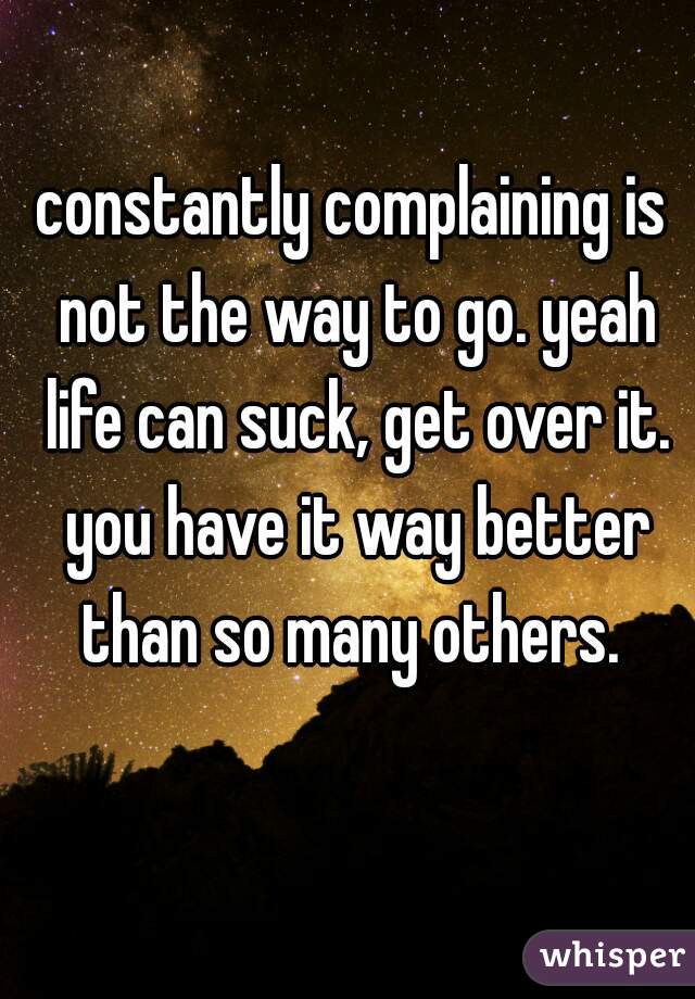 constantly complaining is not the way to go. yeah life can suck, get over it. you have it way better than so many others. 