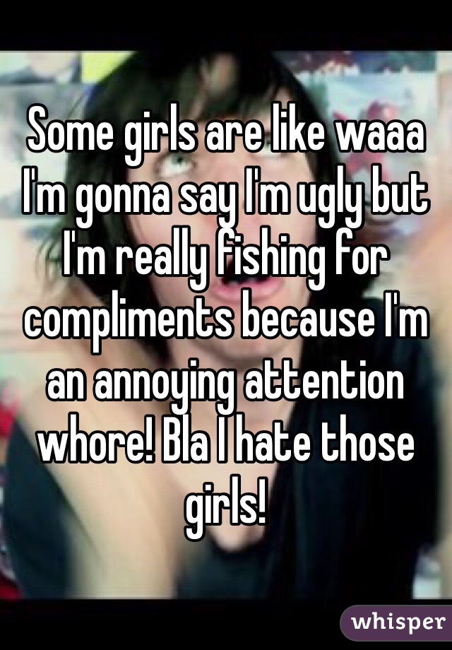Some girls are like waaa I'm gonna say I'm ugly but I'm really fishing for compliments because I'm an annoying attention whore! Bla I hate those girls!
