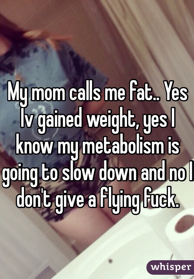 My mom calls me fat.. Yes Iv gained weight, yes I know my metabolism is going to slow down and no I don't give a flying fuck. 