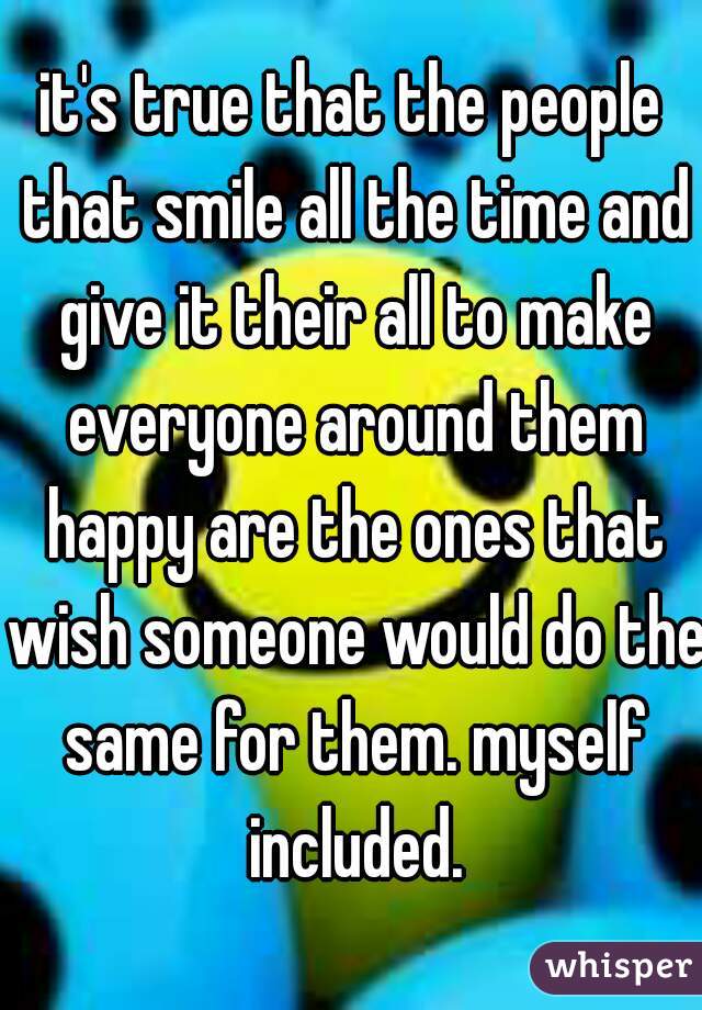 it's true that the people that smile all the time and give it their all to make everyone around them happy are the ones that wish someone would do the same for them. myself included.