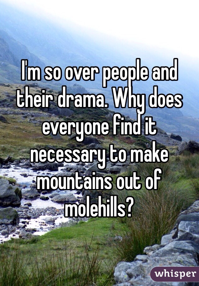 I'm so over people and their drama. Why does everyone find it necessary to make mountains out of molehills?