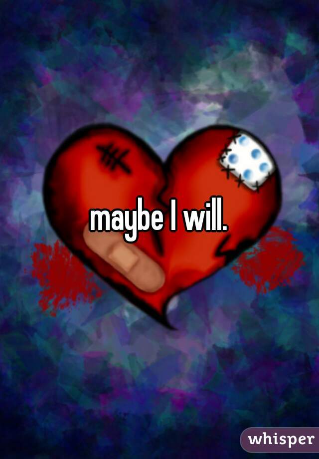 maybe I will.