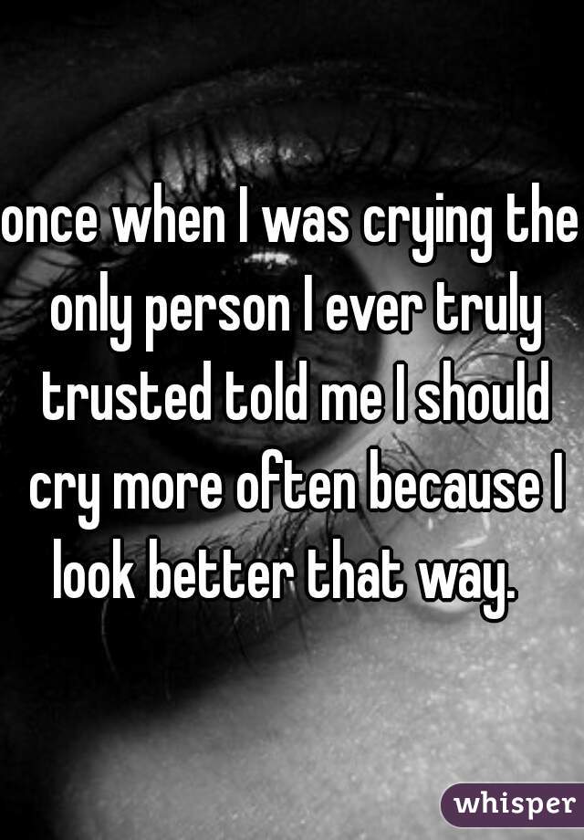 once when I was crying the only person I ever truly trusted told me I should cry more often because I look better that way.  