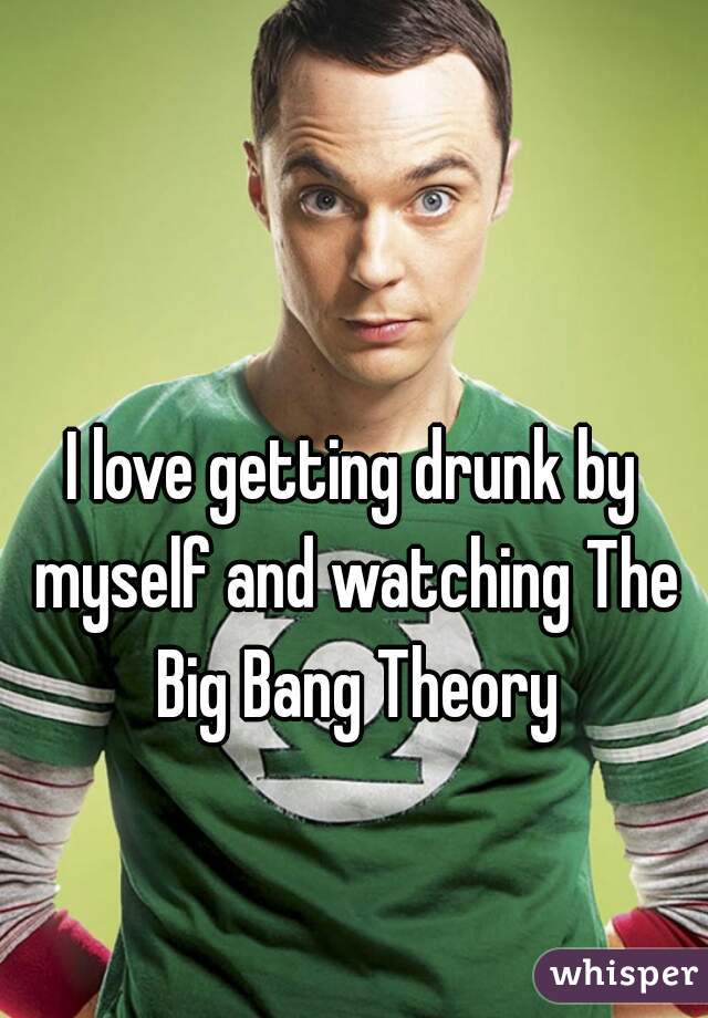 I love getting drunk by myself and watching The Big Bang Theory