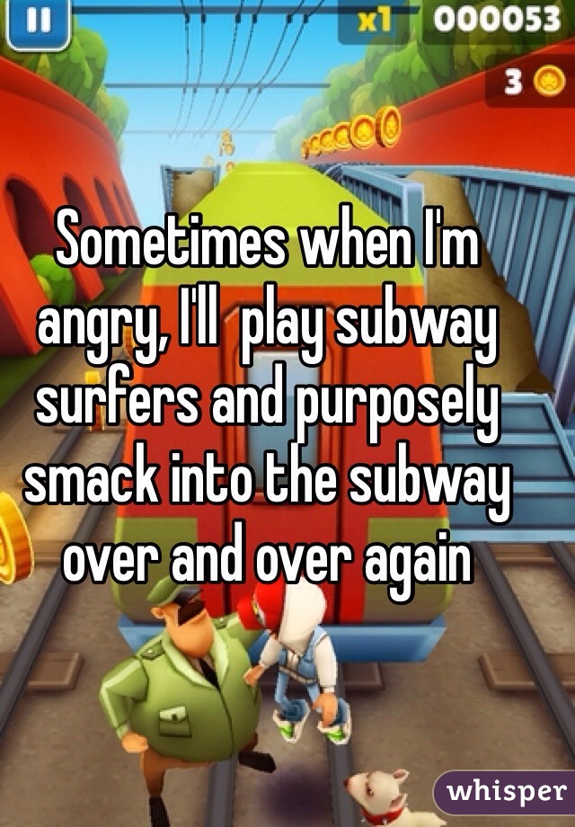 Sometimes when I'm angry, I'll  play subway surfers and purposely smack into the subway over and over again