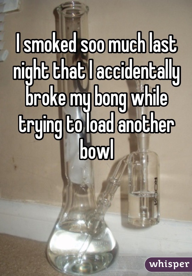 I smoked soo much last night that I accidentally broke my bong while trying to load another bowl