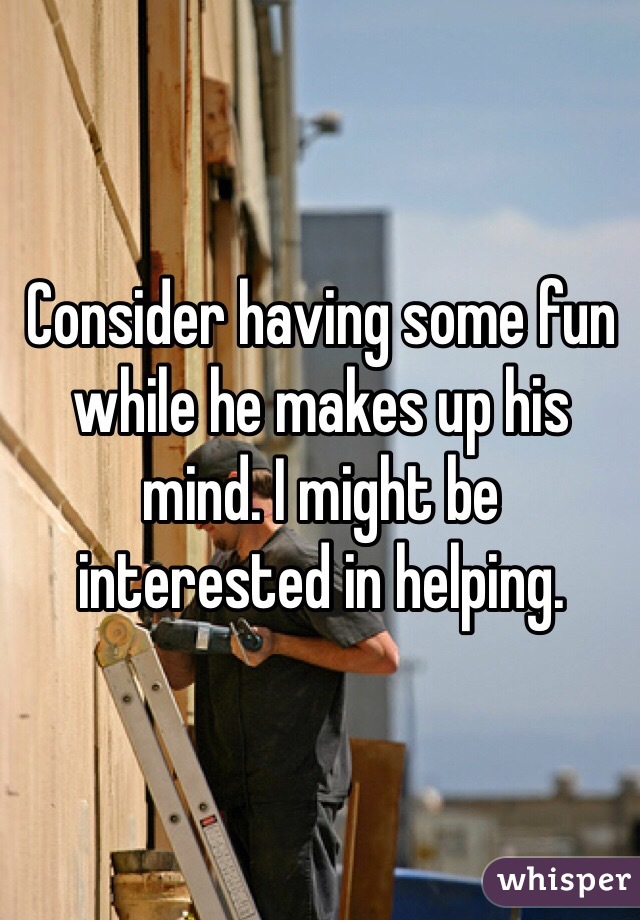 Consider having some fun while he makes up his mind. I might be interested in helping. 