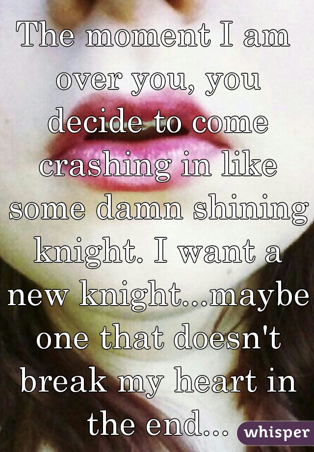 The moment I am over you, you decide to come crashing in like some damn shining knight. I want a new knight...maybe one that doesn't break my heart in the end...