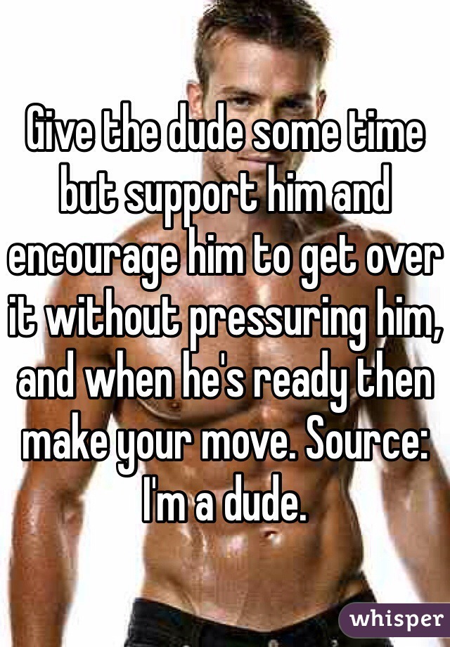 Give the dude some time but support him and encourage him to get over it without pressuring him, and when he's ready then make your move. Source: I'm a dude.