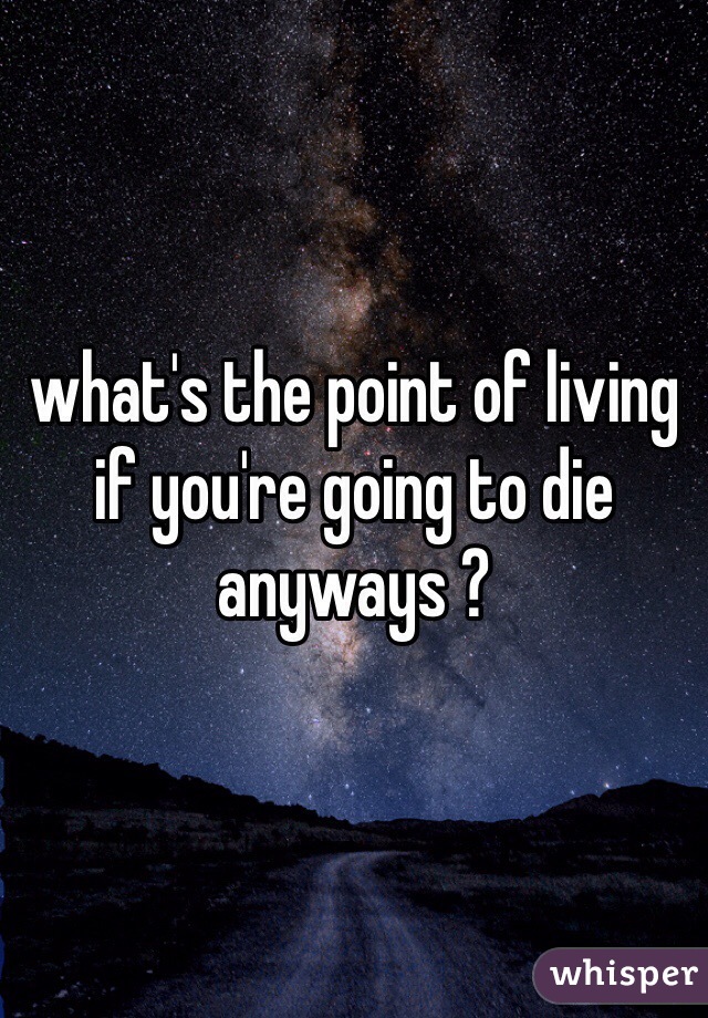 what's the point of living if you're going to die anyways ?