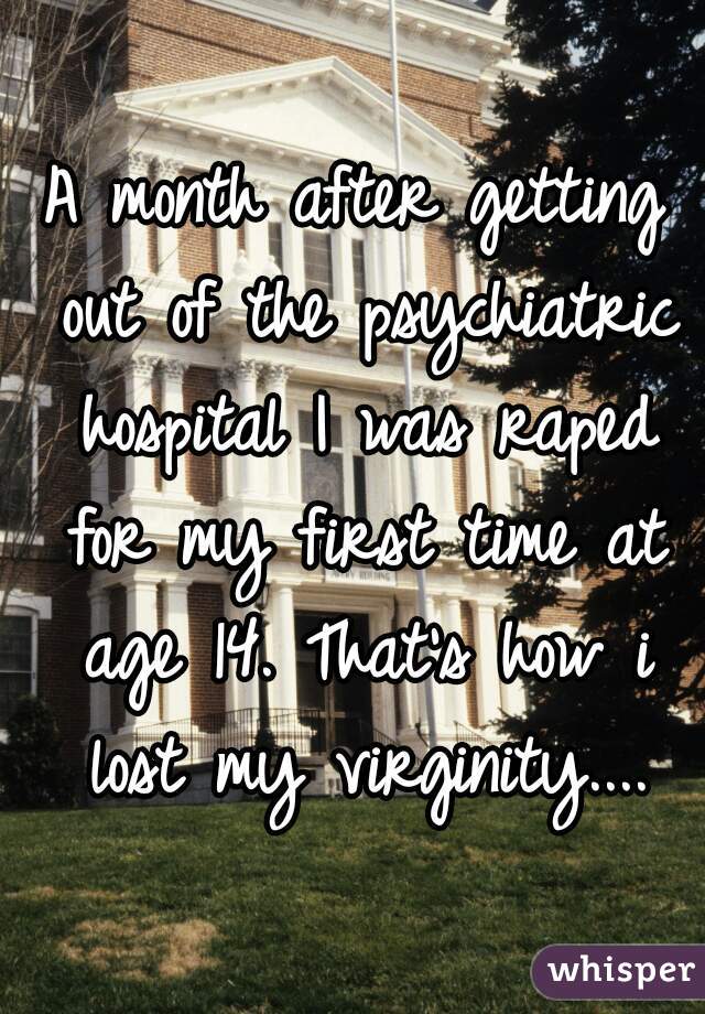 A month after getting out of the psychiatric hospital I was raped for my first time at age 14. That's how i lost my virginity....