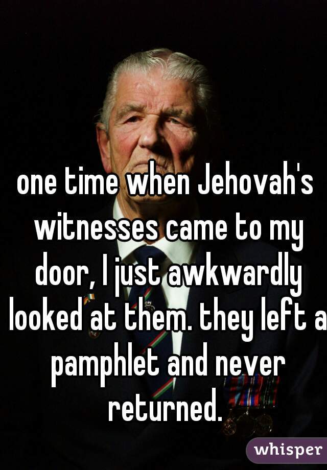 one time when Jehovah's witnesses came to my door, I just awkwardly looked at them. they left a pamphlet and never returned. 