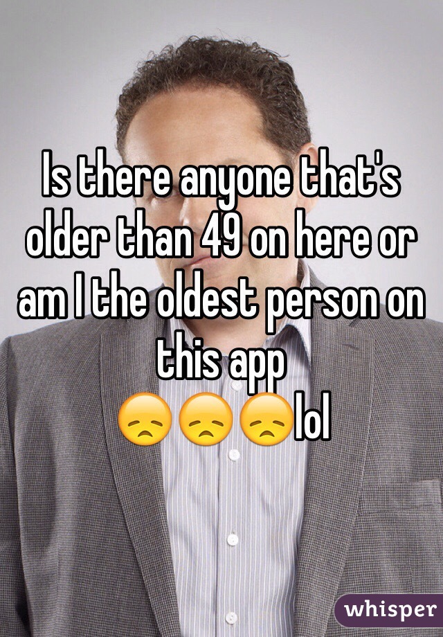 Is there anyone that's older than 49 on here or am I the oldest person on this app
😞😞😞lol