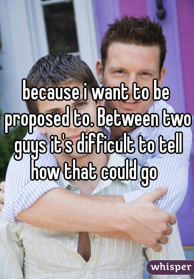 because i want to be proposed to. Between two guys it's difficult to tell how that could go  