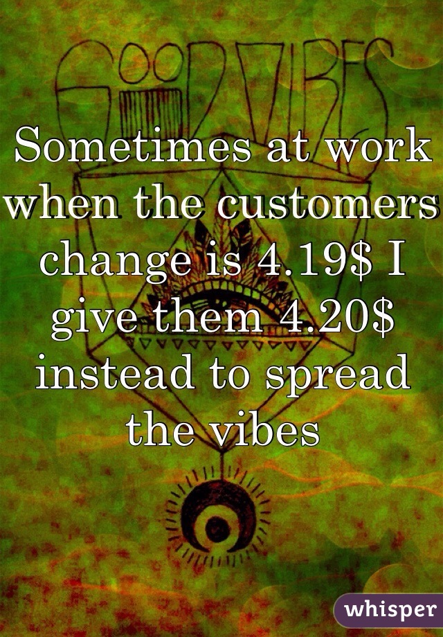 Sometimes at work when the customers change is 4.19$ I give them 4.20$ instead to spread the vibes 