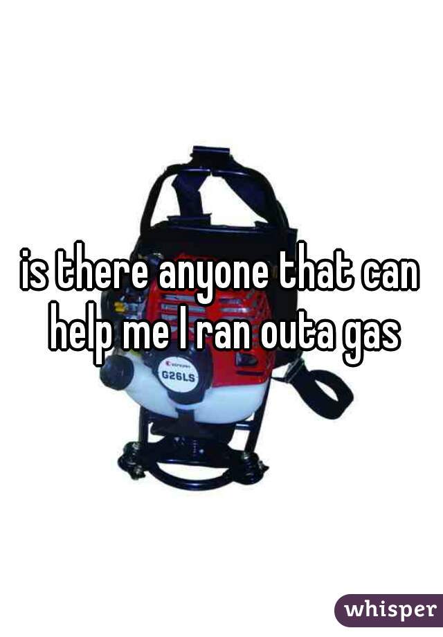 is there anyone that can help me I ran outa gas