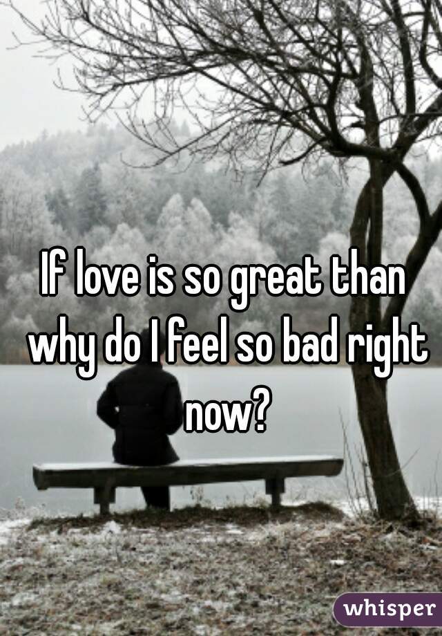 If love is so great than why do I feel so bad right now?
