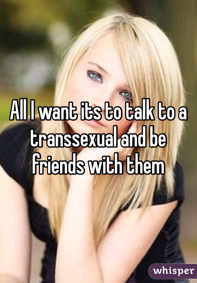 All I want its to talk to a transsexual and be friends with them