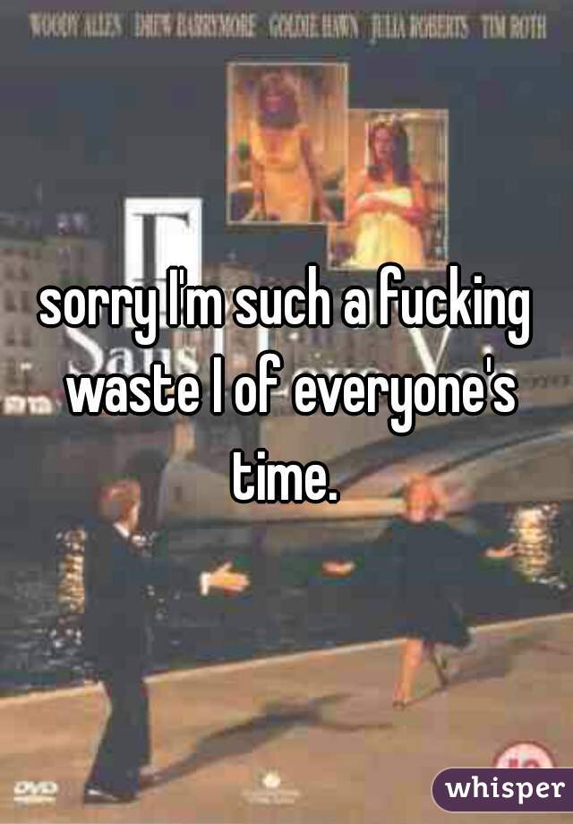sorry I'm such a fucking waste I of everyone's time. 