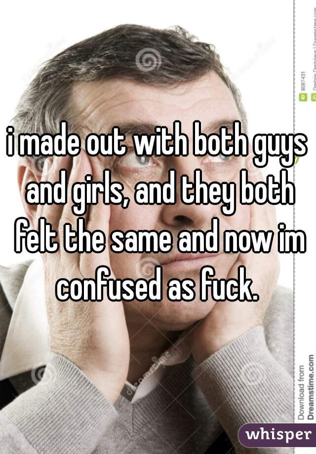 i made out with both guys and girls, and they both felt the same and now im confused as fuck. 