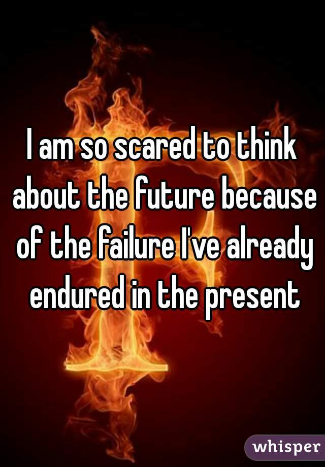 I am so scared to think about the future because of the failure I've already endured in the present