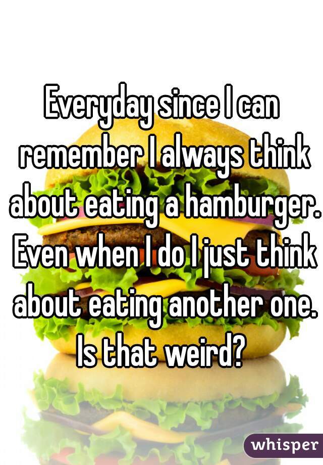 Everyday since I can remember I always think about eating a hamburger. Even when I do I just think about eating another one. Is that weird? 