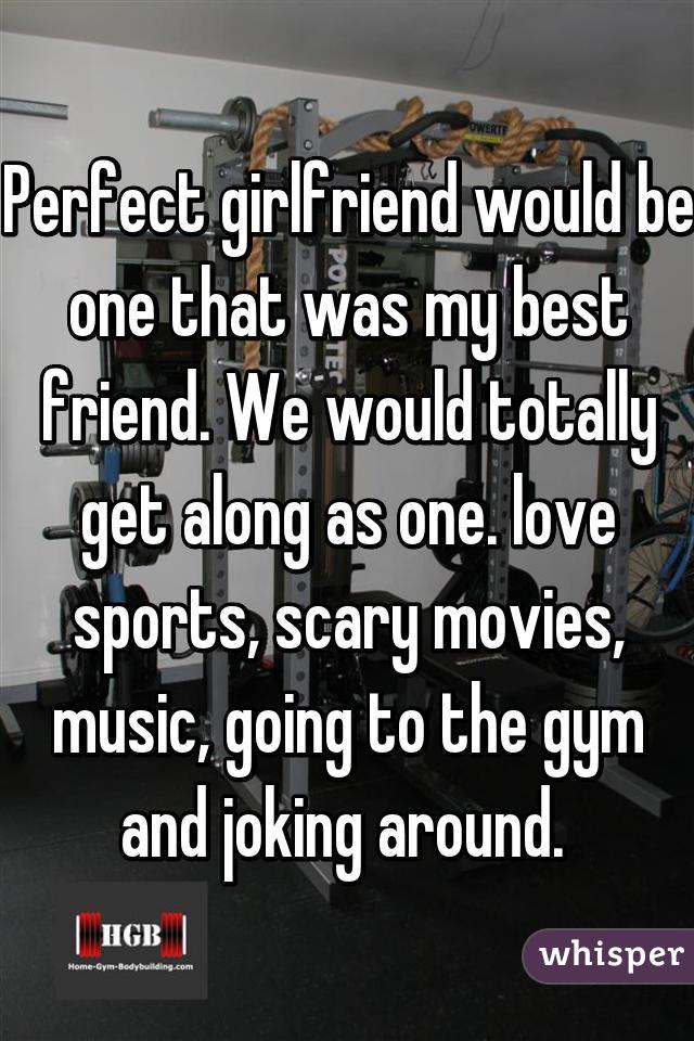 Perfect girlfriend would be one that was my best friend. We would totally get along as one. love sports, scary movies, music, going to the gym and joking around. 