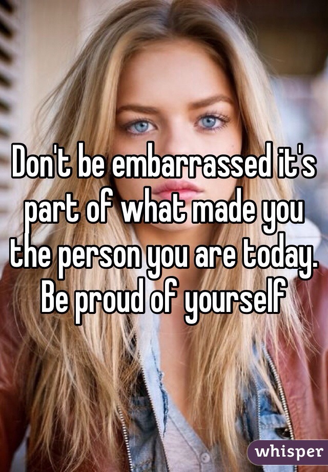 Don't be embarrassed it's part of what made you the person you are today. Be proud of yourself