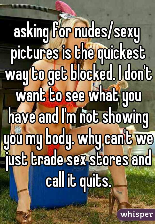 asking for nudes/sexy pictures is the quickest way to get blocked. I don't want to see what you have and I'm not showing you my body. why can't we just trade sex stores and call it quits.
