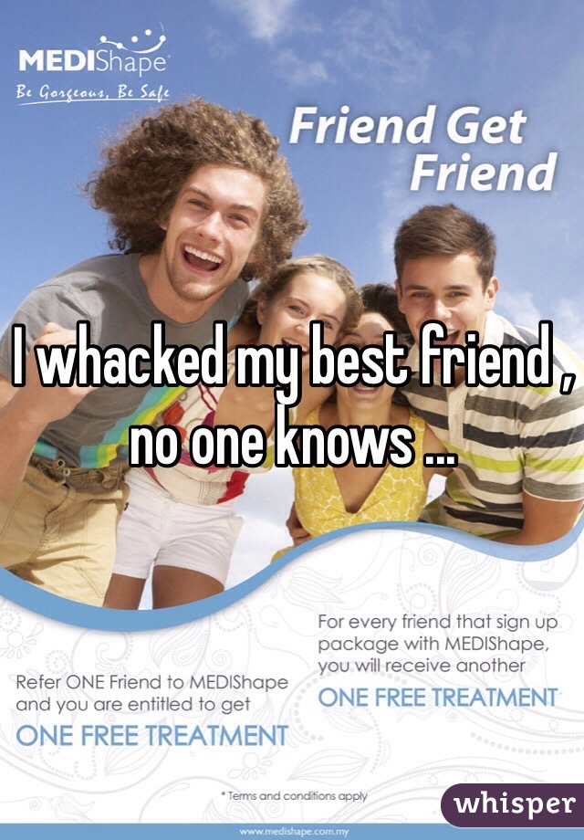 I whacked my best friend , no one knows ...