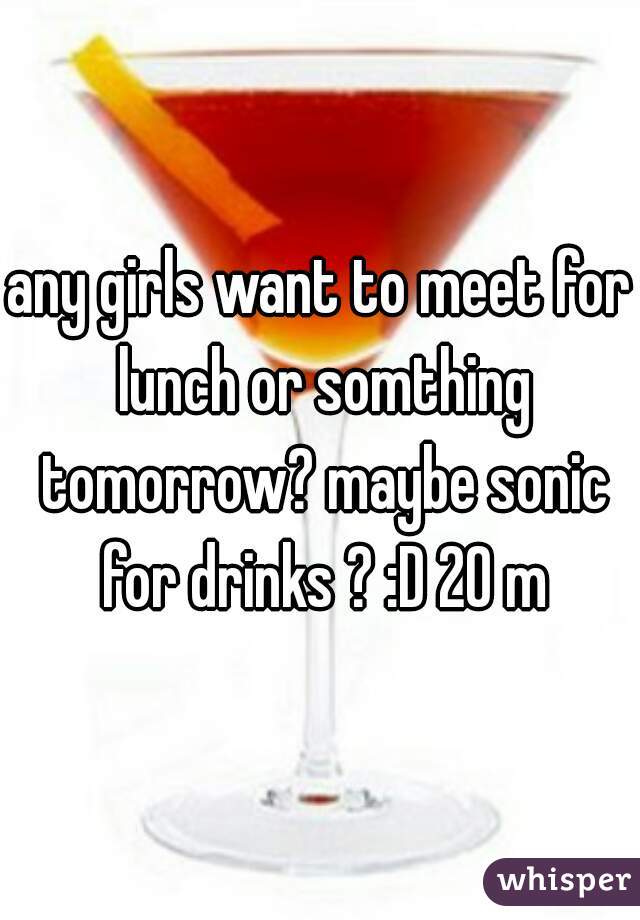 any girls want to meet for lunch or somthing tomorrow? maybe sonic for drinks ? :D 20 m