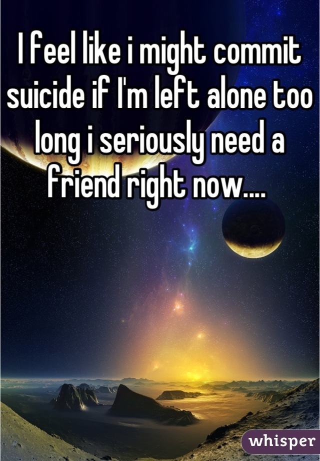 I feel like i might commit suicide if I'm left alone too long i seriously need a friend right now.... 