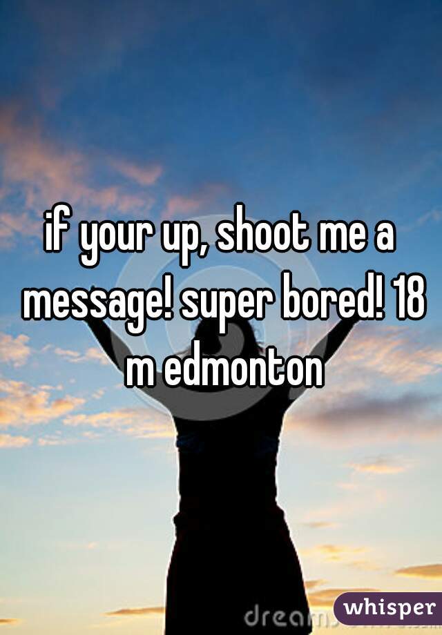 if your up, shoot me a message! super bored! 18 m edmonton