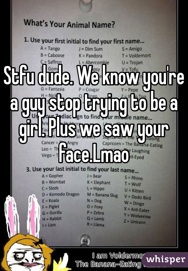 Stfu dude. We know you're a guy stop trying to be a girl. Plus we saw your face.Lmao