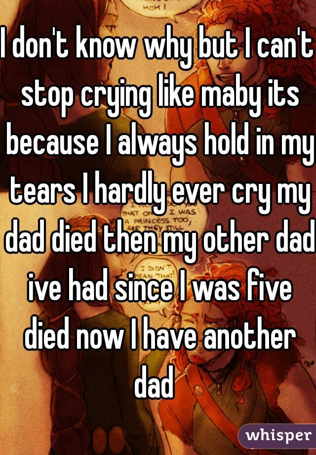 I don't know why but I can't stop crying like maby its because I always hold in my tears I hardly ever cry my dad died then my other dad ive had since I was five died now I have another dad  