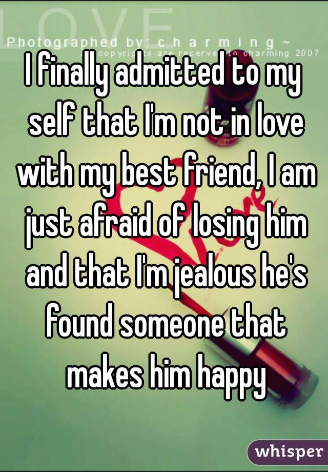 I finally admitted to my self that I'm not in love with my best friend, I am just afraid of losing him and that I'm jealous he's found someone that makes him happy