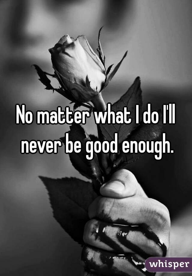 No matter what I do I'll never be good enough.