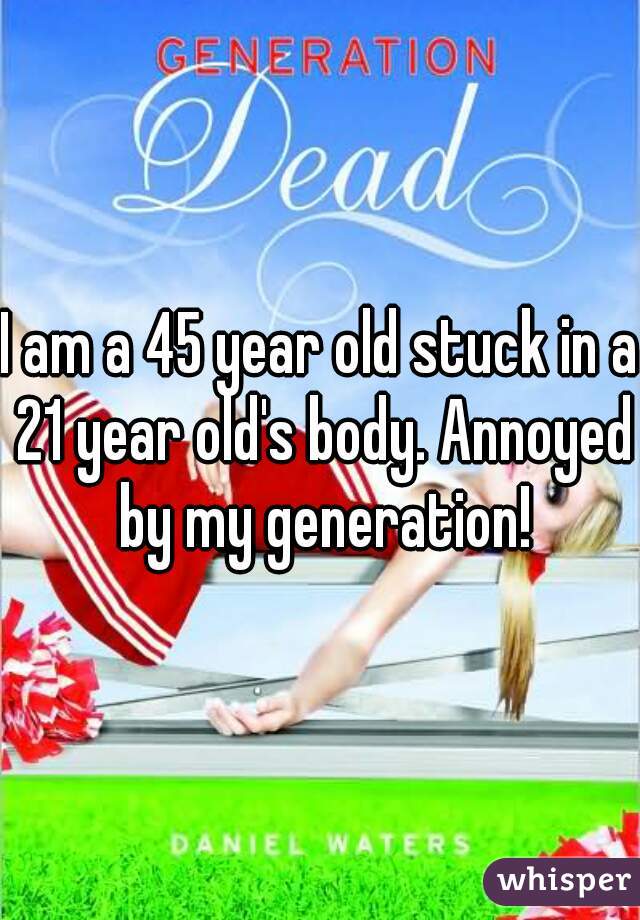 I am a 45 year old stuck in a 21 year old's body. Annoyed by my generation!