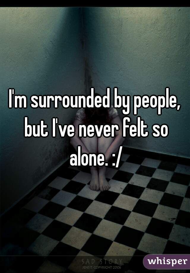 I'm surrounded by people, but I've never felt so alone. :/